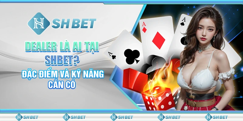 Dealer Là Ai Tại SHBET? Đặc Điểm Và Kỹ Năng Cần Có
